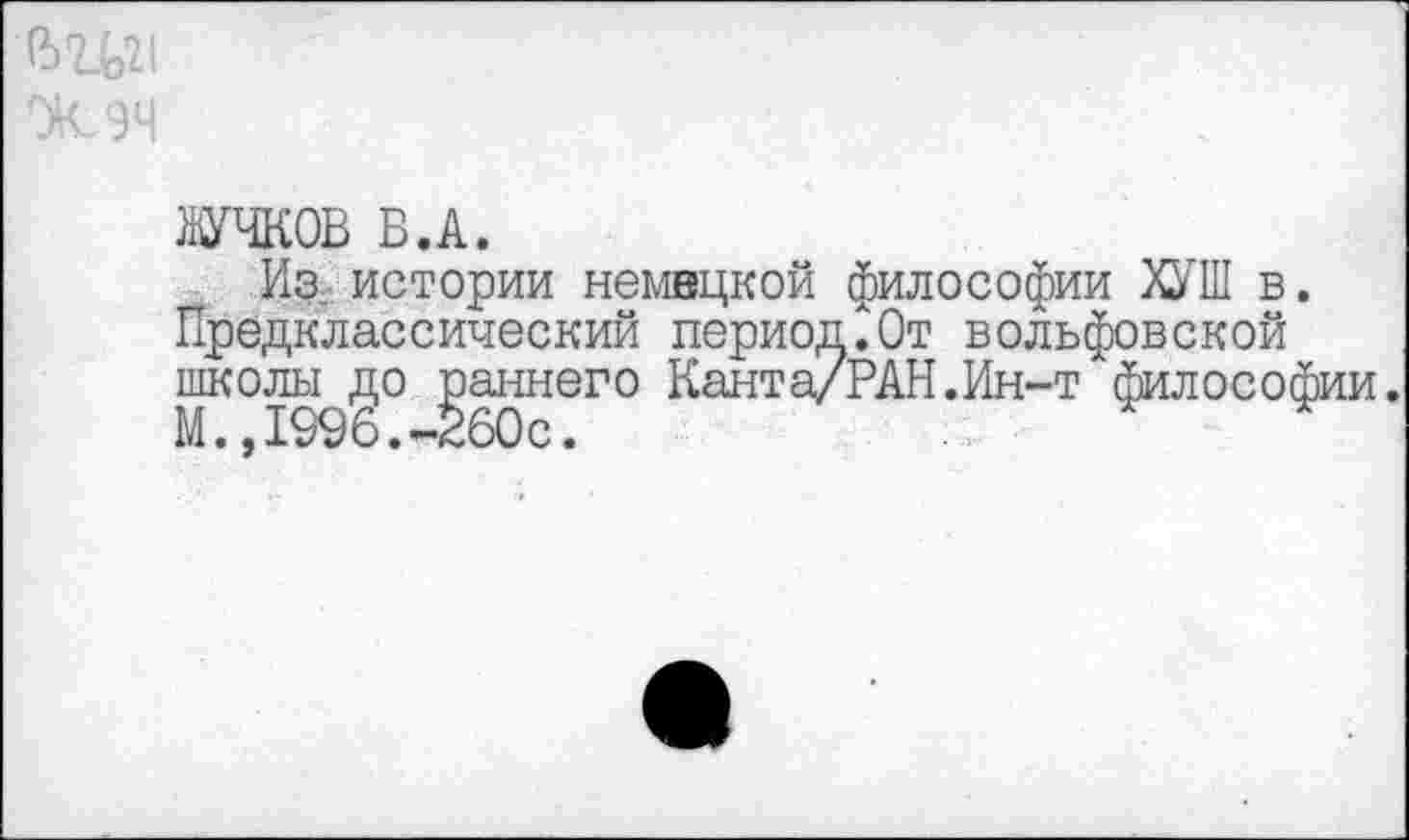 ﻿ЖУЧКОВ В.А.
Из. истории немецкой философии ХУШ в. Предклассический период.От вольфовской школы до раннего Канта/РАН.Ин-т философии М.»1996.-260с.